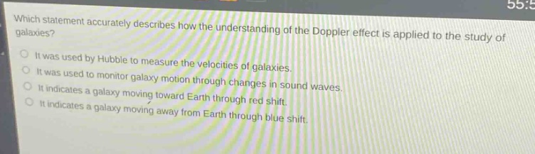 which statement accurately describes how the understanding of the doppler effect is applied to the study of galaxies?\nit was used by hubble to measure the velocities of galaxies.\nit was used to monitor galaxy motion through changes in sound waves.\nit indicates a galaxy moving toward earth through red - shift.\nit indicates a galaxy moving away from earth through blue - shift.