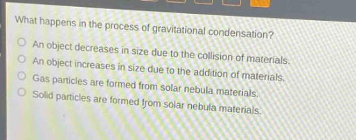 what happens in the process of gravitational condensation?\nan object decreases in size due to the collision of materials.\nan object increases in size due to the addition of materials.\ngas particles are formed from solar nebula materials.\nsolid particles are formed from solar nebula materials.