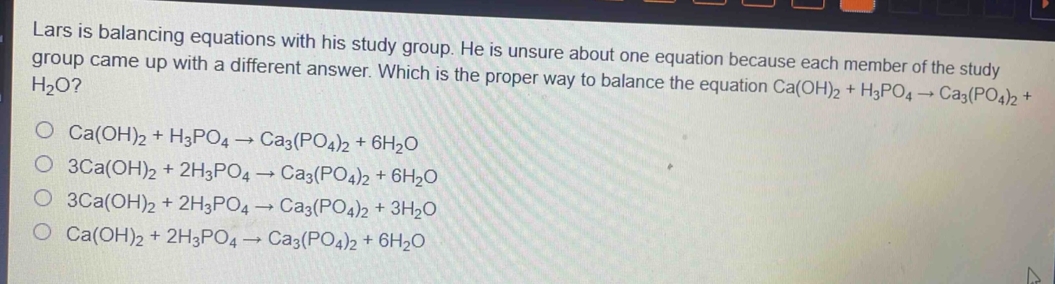 lars is balancing equations with his study group. he is unsure about one equation because each member of the study group came up with a different answer. which is the proper way to balance the equation ca(oh)₂ + h₃po₄ → ca₃(po₄)₂ + h₂o?\nca(oh)₂ + h₃po₄ → ca₃(po₄)₂ + 6h₂o\n3ca(oh)₂ + 2h₃po₄ → ca₃(po₄)₂ + 6h₂o\n3ca(oh)₂ + 2h₃po₄ → ca₃(po₄)₂ + 3h₂o\nca(oh)₂ + 2h₃po₄ → ca₃(po₄)₂ + 6h₂o