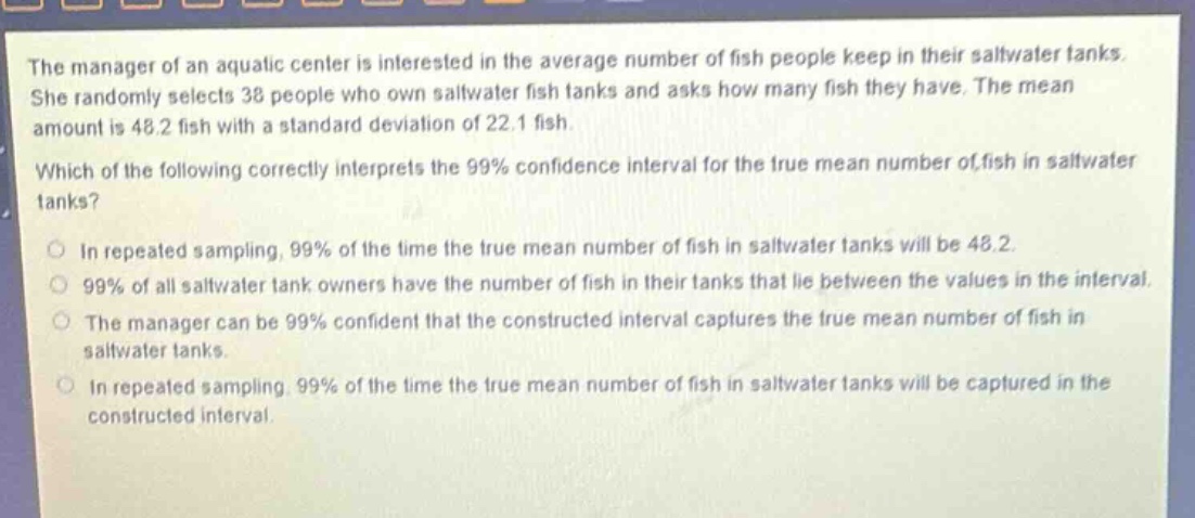 the manager of an aquatic center is interested in the average number of fish people keep in their saltwater tanks. she randomly selects 38 people who own saltwater fish tanks and asks how many fish they have. the mean amount is 48.2 fish with a standard deviation of 22.1 fish. which of the following correctly interprets the 99% confidence interval for the true mean number of fish in saltwater tanks? in repeated sampling, 99% of the time the true mean number of fish in saltwater tanks will be 48.2. 99% of all saltwater tank owners have the number of fish in their tanks that lie between the values in the interval. the manager can be 99% confident that the constructed interval captures the true mean number of fish in saltwater tanks. in repeated sampling, 99% of the time the true mean number of fish in saltwater tanks will be captured in the constructed interval.