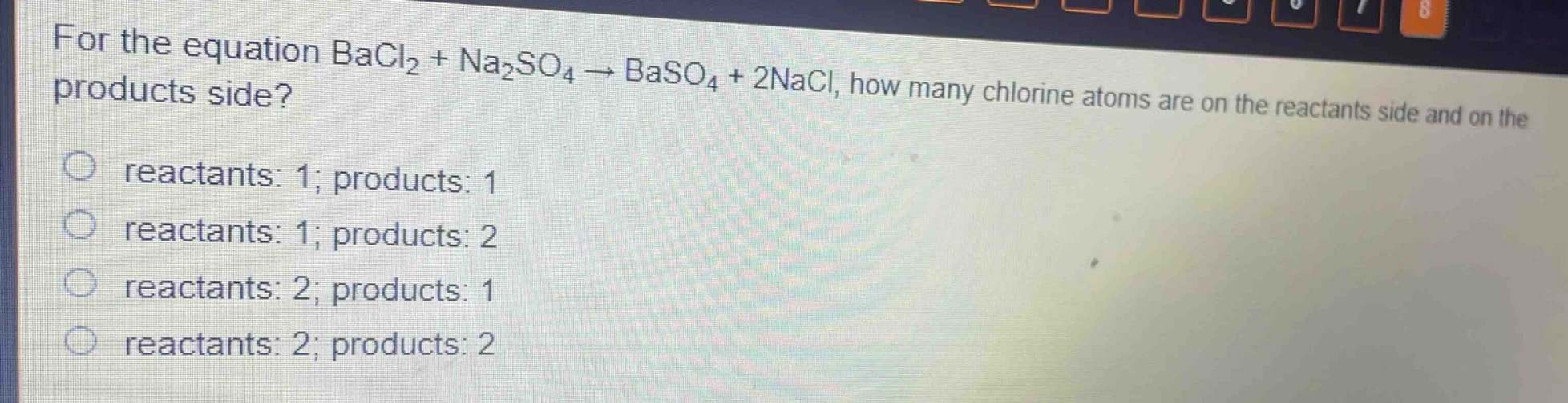 for the equation bacl₂ + na₂so₄ → baso₄ + 2nacl, how many chlorine atoms are on the reactants side and on the products side?\nreactants: 1; products: 1\nreactants: 1; products: 2\nreactants: 2; products: 1\nreactants: 2; products: 2