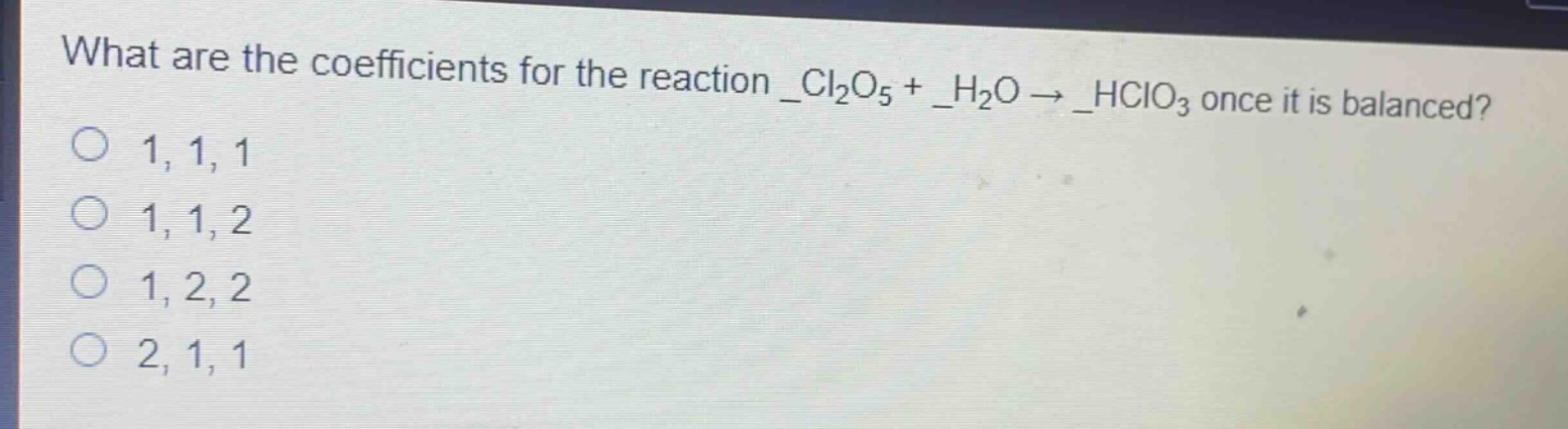 what are the coefficients for the reaction _cl₂o₅ + _h₂o → _hclo₃ once it is balanced?\n1, 1, 1\n1, 1, 2\n1, 2, 2\n2, 1, 1