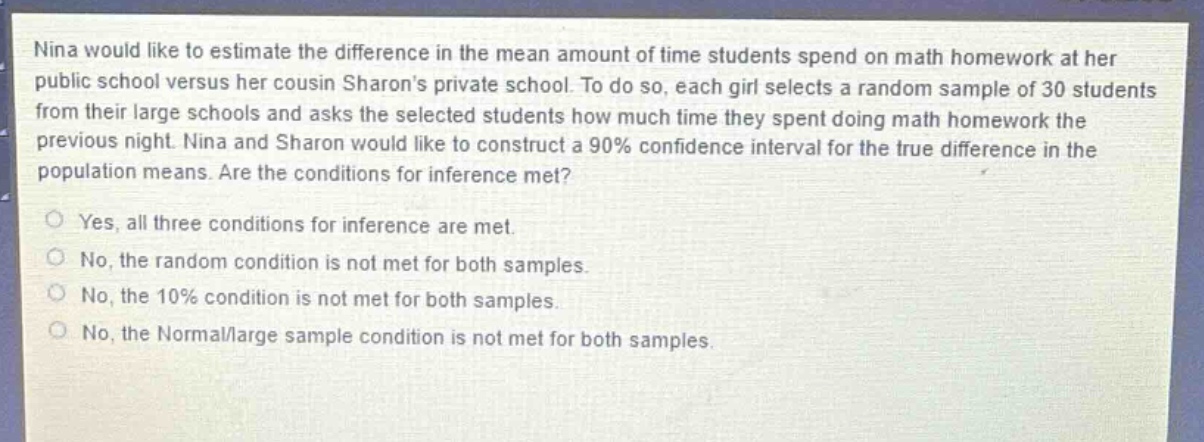 nina would like to estimate the difference in the mean amount of time students spend on math homework at her public school versus her cousin sharons private school. to do so, each girl selects a random sample of 30 students from their large schools and asks the selected students how much time they spent doing math homework the previous night. nina and sharon would like to construct a 90% confidence interval for the true difference in the population means. are the conditions for inference met?\nyes, all three conditions for inference are met.\nno, the random condition is not met for both samples.\nno, the 10% condition is not met for both samples.\nno, the normal/large sample condition is not met for both samples.