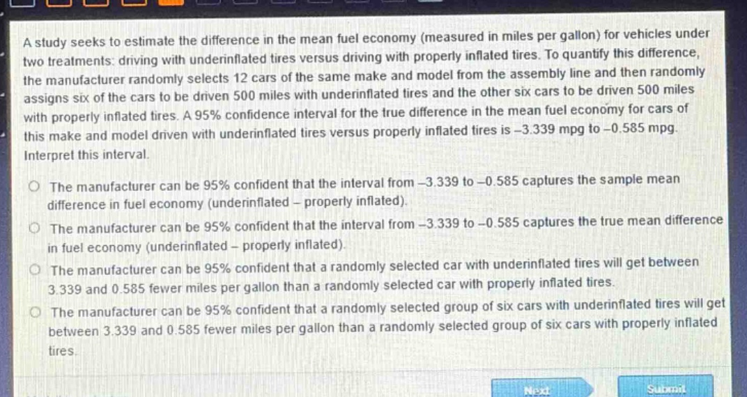 a study seeks to estimate the difference in the mean fuel economy (measured in miles per gallon) for vehicles under two treatments: driving with underinflated tires versus driving with properly inflated tires. to quantify this difference, the manufacturer randomly selects 12 cars of the same make and model from the assembly line and then randomly assigns six of the cars to be driven 500 miles with underinflated tires and the other six cars to be driven 500 miles with properly inflated tires. a 95% confidence interval for the true difference in the mean fuel economy for cars of this make and model driven with underinflated tires versus properly inflated tires is -3.339 mpg to -0.585 mpg. interpret this interval.\nthe manufacturer can be 95% confident that the interval from -3.339 to -0.585 captures the sample mean difference in fuel economy (underinflated - properly inflated).\nthe manufacturer can be 95% confident that the interval from -3.339 to -0.585 captures the true mean difference in fuel economy (underinflated - properly inflated).\nthe manufacturer can be 95% confident that a randomly selected car with underinflated tires will get between 3.339 and 0.585 fewer miles per gallon than a randomly selected car with properly inflated tires.\nthe manufacturer can be 95% confident that a randomly selected group of six cars with underinflated tires will get between 3.339 and 0.585 fewer miles per gallon than a randomly selected group of six cars with properly inflated tires.