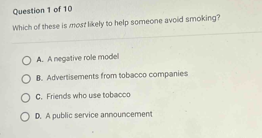 question 1 of 10\nwhich of these is most likely to help someone avoid smoking?\na. a negative role model\nb. advertisements from tobacco companies\nc. friends who use tobacco\nd. a public service announcement