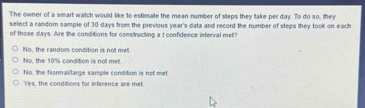 the owner of a smart watch would like to estimate the mean number of steps they take per day. to do so, they select a random sample of 30 days from the previous years data and record the number of steps they took on each of those days. are the conditions for constructing a t confidence interval met?\nno, the random condition is not met.\nno, the 10% condition is not met.\nno, the normal/large sample condition is not met.\nyes, the conditions for inference are met.