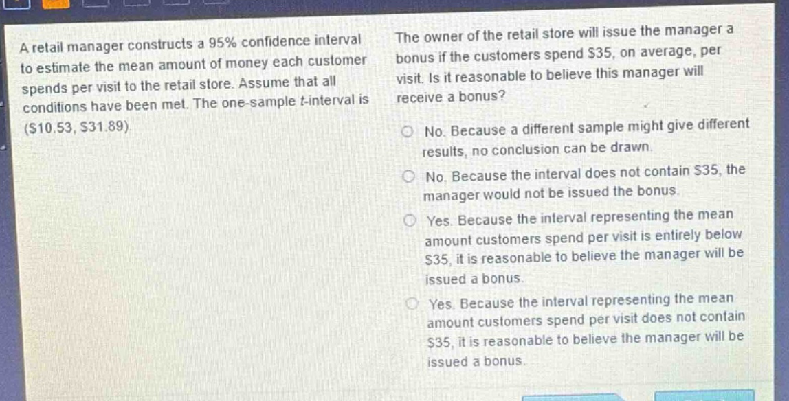 a retail manager constructs a 95% confidence interval to estimate the mean amount of money each customer spends per visit to the retail store. assume that all conditions have been met. the one - sample t - interval is ($10.53, $31.89). the owner of the retail store will issue the manager a bonus if the customers spend $35, on average, per visit. is it reasonable to believe this manager will receive a bonus? no. because a different sample might give different results, no conclusion can be drawn. no. because the interval does not contain $35, the manager would not be issued the bonus. yes. because the interval representing the mean amount customers spend per visit is entirely below $35, it is reasonable to believe the manager will be issued a bonus. yes. because the interval representing the mean amount customers spend per visit does not contain $35, it is reasonable to believe the manager will be issued a bonus.