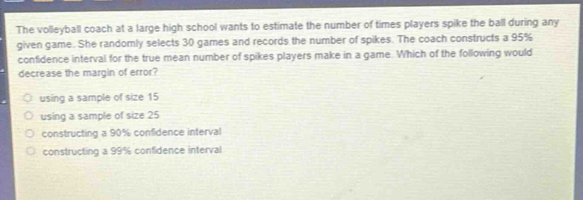 the volleyball coach at a large high school wants to estimate the number of times players spike the ball during any given game. she randomly selects 30 games and records the number of spikes. the coach constructs a 95% confidence interval for the true mean number of spikes players make in a game. which of the following would decrease the margin of error?\nusing a sample of size 15\nusing a sample of size 25\nconstructing a 90% confidence interval\nconstructing a 99% confidence interval