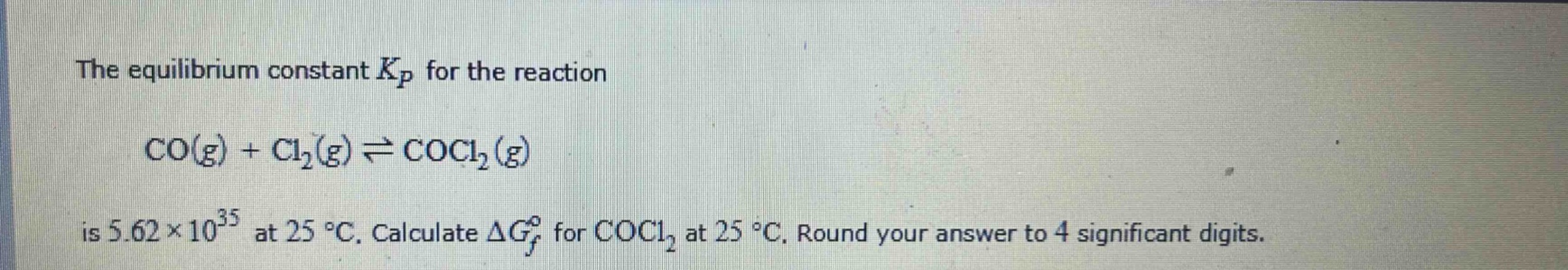 the equilibrium constant $k_p$ for the reaction $co(g)+cl_2(g)\rightleftharpoons cocl_2(g)$ is $5.62\times 10^{35}$ at $25^{circ}c$. calculate $delta g_f^{circ}$ for $cocl_2$ at $25^{circ}c$. round your answer to 4 significant digits.
