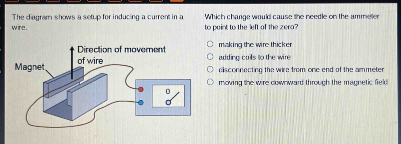 the diagram shows a setup for inducing a current in a wire. which change would cause the needle on the ammeter to point to the left of the zero? direction of movement of wire magnet making the wire thicker adding coils to the wire disconnecting the wire from one end of the ammeter moving the wire downward through the magnetic field