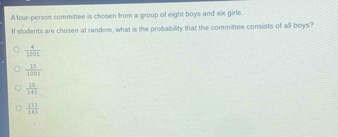 a four - person committee is chosen from a group of eight boys and six girls. if students are chosen at random, what is the probability that the committee consists of all boys?\no $\frac{4}{1001}$\no $\frac{15}{1001}$\no $\frac{10}{143}$\no $\frac{133}{143}$