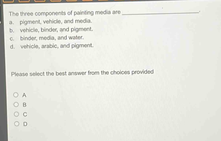 the three components of painting media are _______________. a. pigment, vehicle, and media. b. vehicle, binder, and pigment. c. binder, media, and water. d. vehicle, arabic, and pigment. please select the best answer from the choices provided