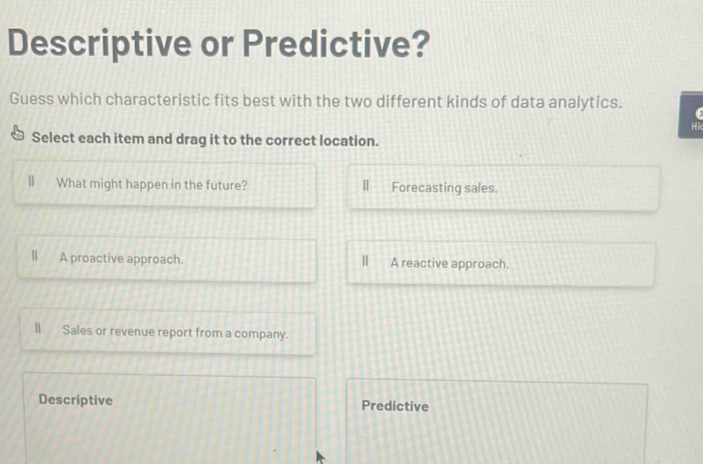 descriptive or predictive? guess which characteristic fits best with the two different kinds of data analytics. select each item and drag it to the correct location. what might happen in the future? forecasting sales. a proactive approach. a reactive approach. sales or revenue report from a company. descriptive predictive