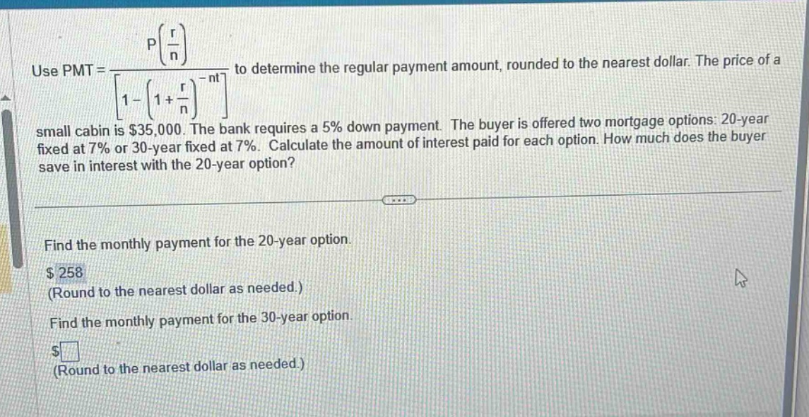 use pmt = \\frac{p(\\frac{r}{n})}{1-(1 + \\frac{r}{n})^{-nt}} to determine the regular payment amount, rounded to the nearest dollar. the price of a small cabin is $35,000. the bank requires a 5% down - payment. the buyer is offered two mortgage options: 20 - year fixed at 7% or 30 - year fixed at 7%. calculate the amount of interest paid for each option. how much does the buyer save in interest with the 20 - year option?\nfind the monthly payment for the 20 - year option.\n$258\n(round to the nearest dollar as needed.)\nfind the monthly payment for the 30 - year option.\n$ \n(round to the nearest dollar as needed.)