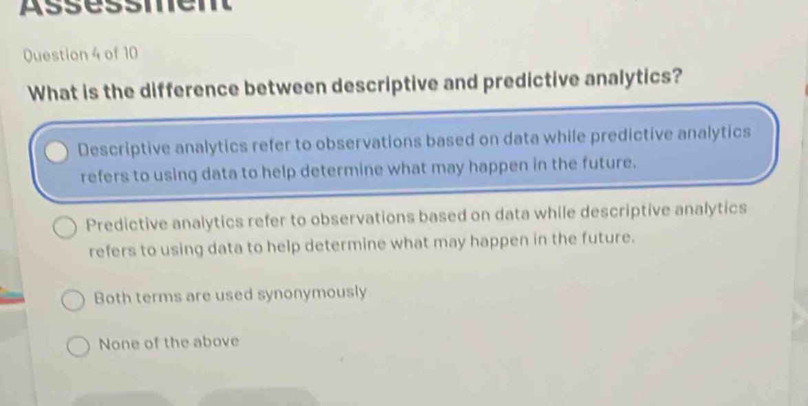 question 4 of 10\nwhat is the difference between descriptive and predictive analytics?\ndescriptive analytics refer to observations based on data while predictive analytics refers to using data to help determine what may happen in the future.\npredictive analytics refer to observations based on data while descriptive analytics refers to using data to help determine what may happen in the future.\nboth terms are used synonymously\nnone of the above
