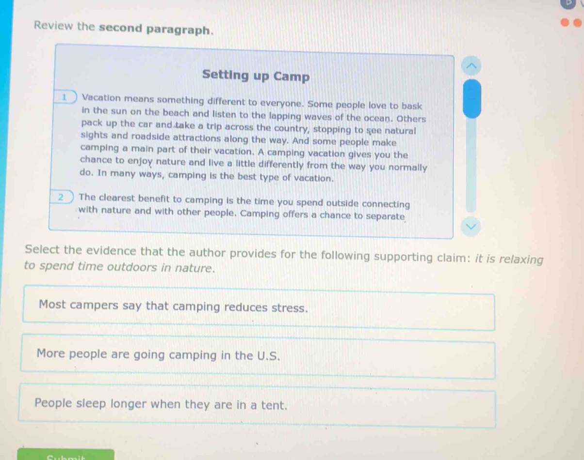 review the second paragraph.\nsetting up camp\n1 vacation means something different to everyone. some people love to bask in the sun on the beach and listen to the lapping waves of the ocean. others pack up the car and take a trip across the country, stopping to see natural sights and roadside attractions along the way. and some people make camping a main part of their vacation. a camping vacation gives you the chance to enjoy nature and live a little differently from the way you normally do. in many ways, camping is the best type of vacation.\n2 the clearest benefit to camping is the time you spend outside connecting with nature and with other people. camping offers a chance to separate\nselect the evidence that the author provides for the following supporting claim: it is relaxing to spend time outdoors in nature.\nmost campers say that camping reduces stress.\nmore people are going camping in the u.s.\npeople sleep longer when they are in a tent.