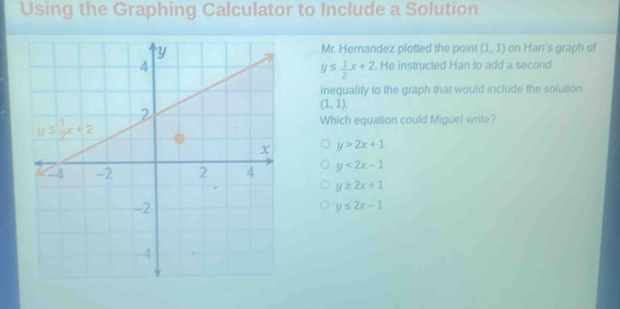 using the graphing calculator to include a solution\nmr. hernandez plotted the point (1, 1) on hans graph of $yleq\frac{1}{2}x + 2$. he instructed han to add a second inequality to the graph that would include the solution (1, 1). which equation could miguel write?\n$y>2x + 1$\n$y<2x - 1$\n$ygeq2x + 1$\n$yleq2x - 1$