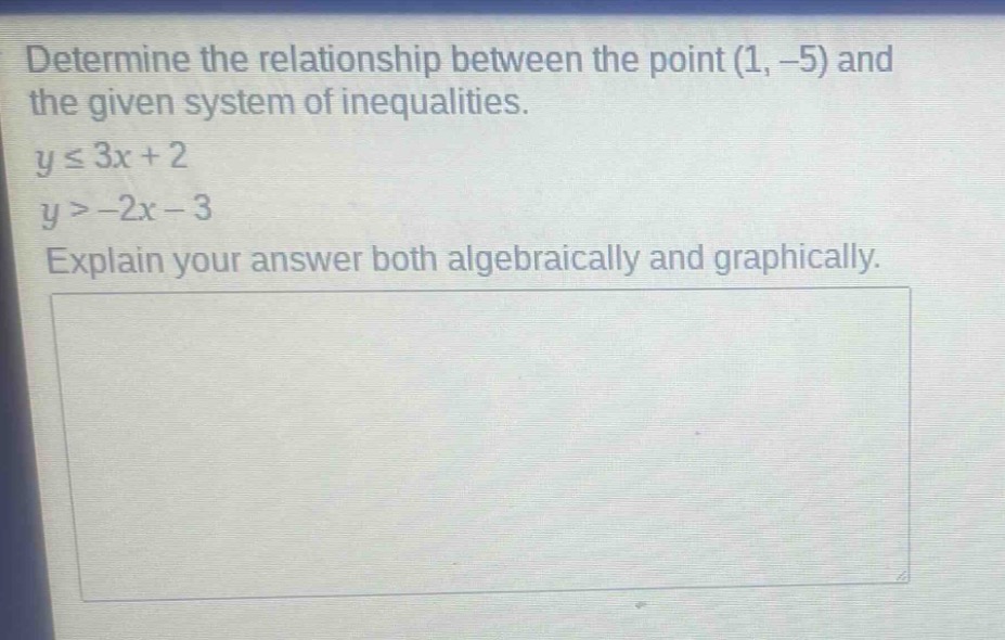 determine the relationship between the point (1, -5) and the given system of inequalities.\ny ≤ 3x + 2\ny > -2x - 3\nexplain your answer both algebraically and graphically.