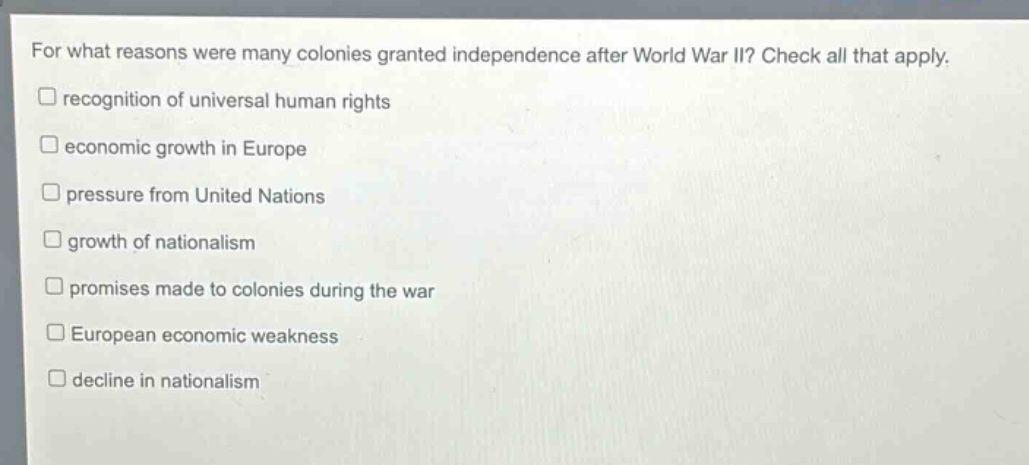 for what reasons were many colonies granted independence after world war ii? check all that apply.\n□ recognition of universal human rights\n□ economic growth in europe\n□ pressure from united nations\n□ growth of nationalism\n□ promises made to colonies during the war\n□ european economic weakness\n□ decline in nationalism