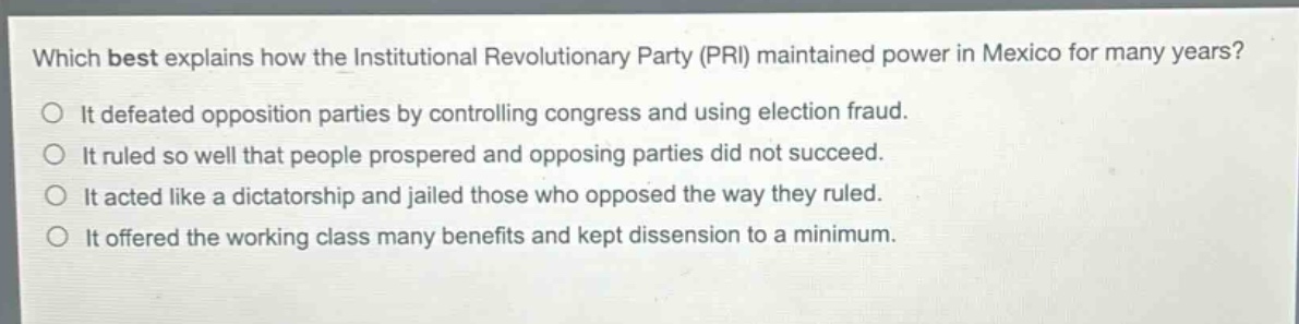 which best explains how the institutional revolutionary party (pri) maintained power in mexico for many years?\nit defeated opposition parties by controlling congress and using election fraud.\nit ruled so well that people prospered and opposing parties did not succeed.\nit acted like a dictatorship and jailed those who opposed the way they ruled.\nit offered the working class many benefits and kept dissension to a minimum.