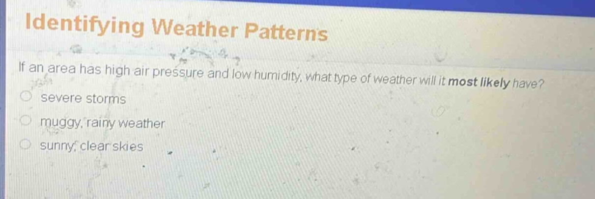 identifying weather patterns\nif an area has high air pressure and low humidity, what type of weather will it most likely have?\nsevere storms\nmuggy, rainy weather\nsunny, clear skies