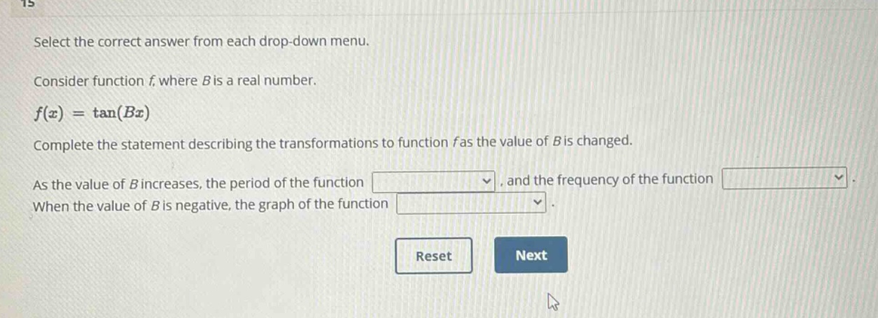 select the correct answer from each drop - down menu. consider function f, where b is a real number. $f(x)=\tan(bx)$ complete the statement describing the transformations to function f as the value of b is changed. as the value of b increases, the period of the function, and the frequency of the function. when the value of b is negative, the graph of the function.