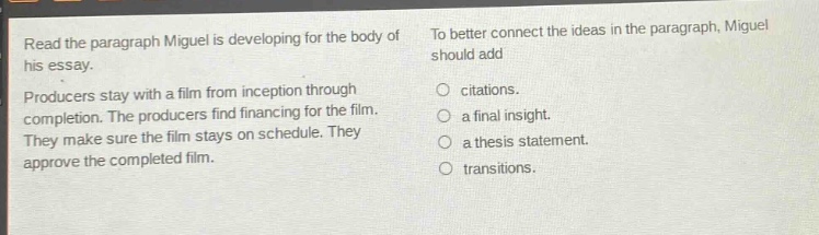 read the paragraph miguel is developing for the body of his essay. producers stay with a film from inception through completion. the producers find financing for the film. they make sure the film stays on schedule. they approve the completed film. to better connect the ideas in the paragraph, miguel should add\n○ citations.\n○ a final insight.\n○ a thesis statement.\n○ transitions.