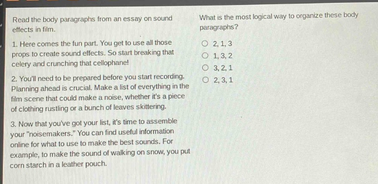 read the body paragraphs from an essay on sound effects in film.\n1. here comes the fun part. you get to use all those props to create sound effects. so start breaking that celery and crunching that cellophane!\n2. youll need to be prepared before you start recording. planning ahead is crucial. make a list of everything in the film scene that could make a noise, whether its a piece of clothing rustling or a bunch of leaves skittering.\n3. now that youve got your list, its time to assemble your \noisemakers.\ you can find useful information online for what to use to make the best sounds. for example, to make the sound of walking on snow, you put corn starch in a leather pouch.\nwhat is the most logical way to organize these body paragraphs?\n○ 2, 1, 3\n○ 1, 3, 2\n○ 3, 2, 1\n○ 2, 3, 1