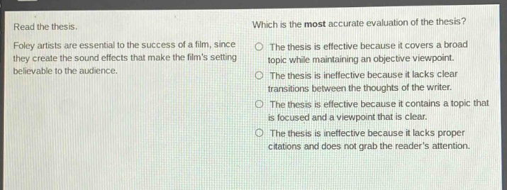 read the thesis.\nfoley artists are essential to the success of a film, since they create the sound effects that make the films setting believable to the audience.\nwhich is the most accurate evaluation of the thesis?\nthe thesis is effective because it covers a broad topic while maintaining an objective viewpoint.\nthe thesis is ineffective because it lacks clear transitions between the thoughts of the writer.\nthe thesis is effective because it contains a topic that is focused and a viewpoint that is clear.\nthe thesis is ineffective because it lacks proper citations and does not grab the readers attention.
