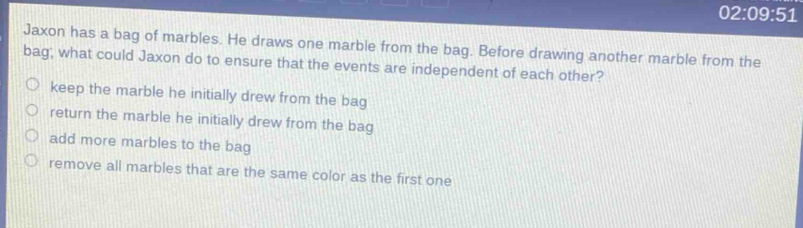 jaxon has a bag of marbles. he draws one marble from the bag. before drawing another marble from the bag, what could jaxon do to ensure that the events are independent of each other?\nkeep the marble he initially drew from the bag\nreturn the marble he initially drew from the bag\nadd more marbles to the bag\nremove all marbles that are the same color as the first one