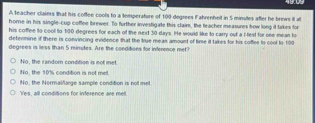 a teacher claims that his coffee cools to a temperature of 100 degrees fahrenheit in 5 minutes after he brews it at home in his single - cup coffee brewer. to further investigate this claim, the teacher measures how long it takes for his coffee to cool to 100 degrees for each of the next 30 days. he would like to carry out a t - test for one mean to determine if there is convincing evidence that the true mean amount of time it takes for his coffee to cool to 100 degrees is less than 5 minutes. are the conditions for inference met?\nno, the random condition is not met.\nno, the 10% condition is not met.\nno, the normal/large sample condition is not met.\nyes, all conditions for inference are met.