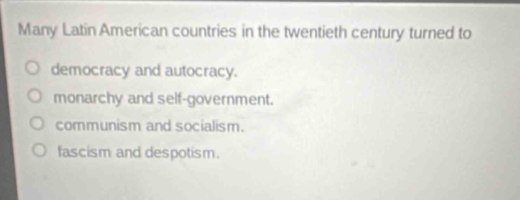 many latin american countries in the twentieth century turned to\ndemocracy and autocracy.\nmonarchy and self - government.\ncommunism and socialism.\nfascism and despotism.