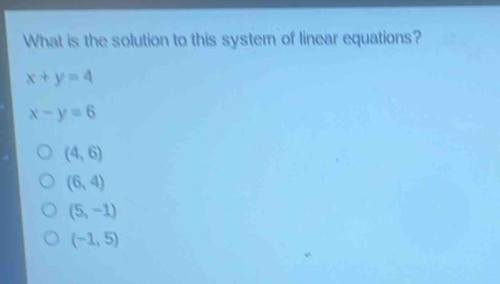 what is the solution to this system of linear equations?\n$x + y = 4$\n$x - y = 6$\n(4, 6)\n(6, 4)\n(5, -1)\n(-1, 5)