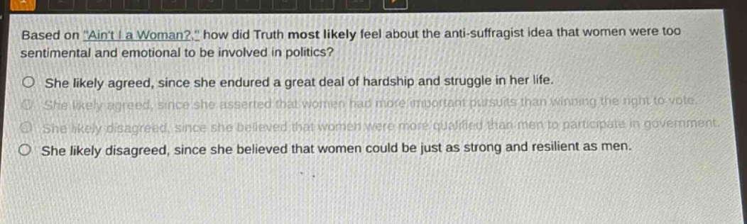 based on \aint i a woman?\, how did truth most likely feel about the anti - suffragist idea that women were too sentimental and emotional to be involved in politics?\nshe likely agreed, since she endured a great deal of hardship and struggle in her life.\nshe likely agreed, since she asserted that women had more important pursuits than winning the right to vote.\nshe likely disagreed, since she believed that women were more qualified than men to participate in government.\nshe likely disagreed, since she believed that women could be just as strong and resilient as men.