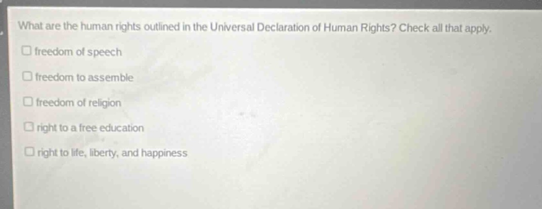 what are the human rights outlined in the universal declaration of human rights? check all that apply.\nfreedom of speech\nfreedom to assemble\nfreedom of religion\nright to a free education\nright to life, liberty, and happiness