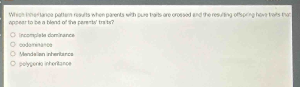 which inheritance pattern results when parents with pure traits are crossed and the resulting offspring have traits that appear to be a blend of the parents traits?\nincomplete dominance\ncodominance\nmendelian inheritance\npolygenic inheritance