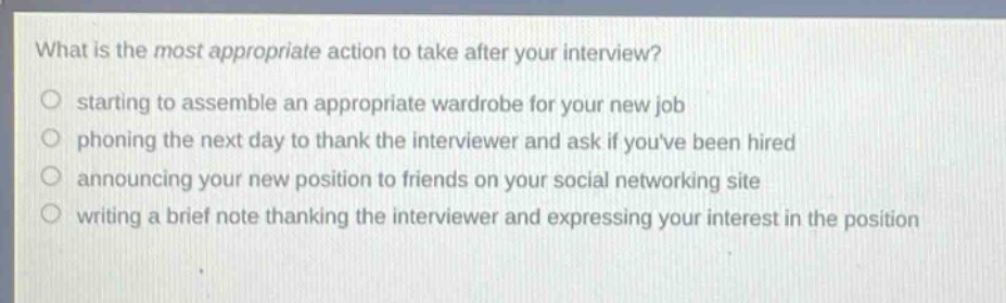 what is the most appropriate action to take after your interview?\nstarting to assemble an appropriate wardrobe for your new job\nphoning the next day to thank the interviewer and ask if youve been hired\nannouncing your new position to friends on your social networking site\nwriting a brief note thanking the interviewer and expressing your interest in the position