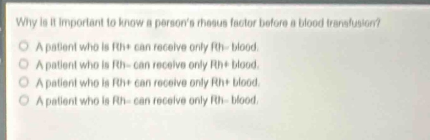 why is it important to know a persons rhesus factor before a blood transfusion?\na patient who is rh+ can receive only rh - blood.\na patient who is rh - can receive only rh+ blood.\na patient who is rh+ can receive only rh+ blood.\na patient who is rh - can receive only rh - blood.