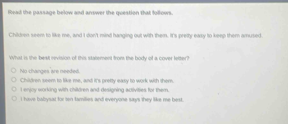 read the passage below and answer the question that follows. children seem to like me, and i dont mind hanging out with them. its pretty easy to keep them amused. what is the best revision of this statement from the body of a cover letter? no changes are needed. children seem to like me, and its pretty easy to work with them. i enjoy working with children and designing activities for them. i have babysat for ten families and everyone says they like me best.