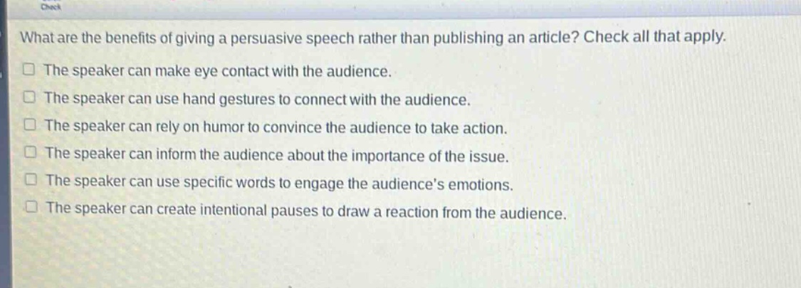 what are the benefits of giving a persuasive speech rather than publishing an article? check all that apply.\nthe speaker can make eye contact with the audience.\nthe speaker can use hand gestures to connect with the audience.\nthe speaker can rely on humor to convince the audience to take action.\nthe speaker can inform the audience about the importance of the issue.\nthe speaker can use specific words to engage the audiences emotions.\nthe speaker can create intentional pauses to draw a reaction from the audience.