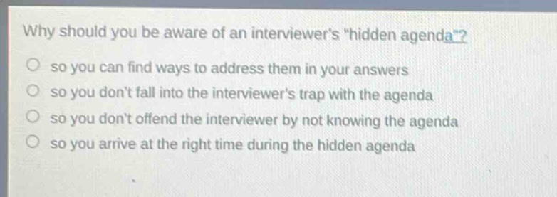why should you be aware of an interviewers \hidden agenda\?\nso you can find ways to address them in your answers\nso you dont fall into the interviewers trap with the agenda\nso you dont offend the interviewer by not knowing the agenda\nso you arrive at the right time during the hidden agenda