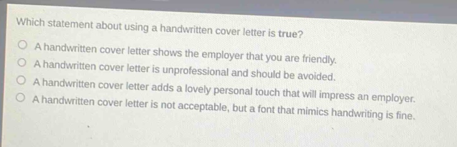 which statement about using a handwritten cover letter is true?\na handwritten cover letter shows the employer that you are friendly.\na handwritten cover letter is unprofessional and should be avoided.\na handwritten cover letter adds a lovely personal touch that will impress an employer.\na handwritten cover letter is not acceptable, but a font that mimics handwriting is fine.