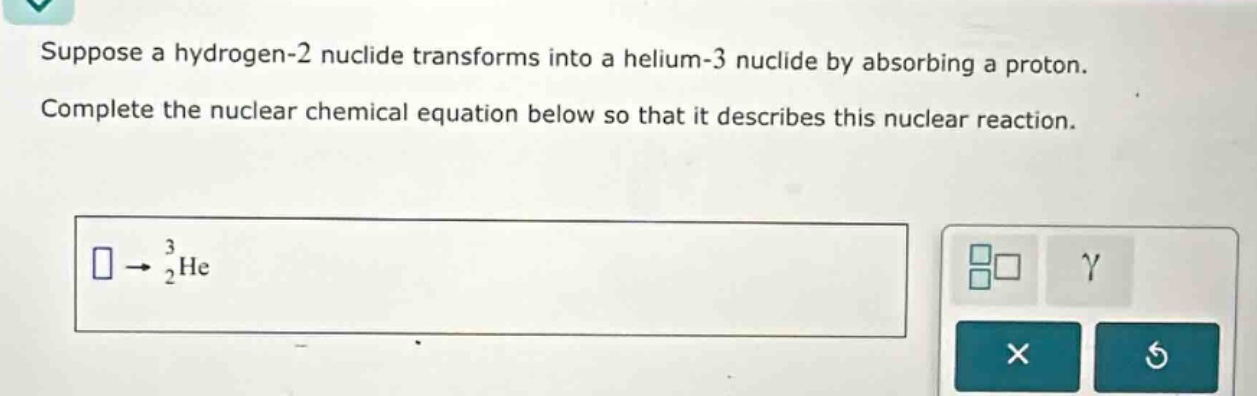 suppose a hydrogen - 2 nuclide transforms into a helium - 3 nuclide by absorbing a proton. complete the nuclear chemical equation below so that it describes this nuclear reaction.\n square\rightarrow_{2}^{3}\text{he}