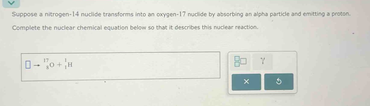 suppose a nitrogen - 14 nuclide transforms into an oxygen - 17 nuclide by absorbing an alpha particle and emitting a proton. complete the nuclear chemical equation below so that it describes this nuclear reaction.\n square\rightarrow^{17}_{8}\text{o}+^{1}_{1}\text{h}