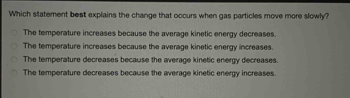 which statement best explains the change that occurs when gas particles move more slowly?\nthe temperature increases because the average kinetic energy decreases.\nthe temperature increases because the average kinetic energy increases.\nthe temperature decreases because the average kinetic energy decreases.\nthe temperature decreases because the average kinetic energy increases.