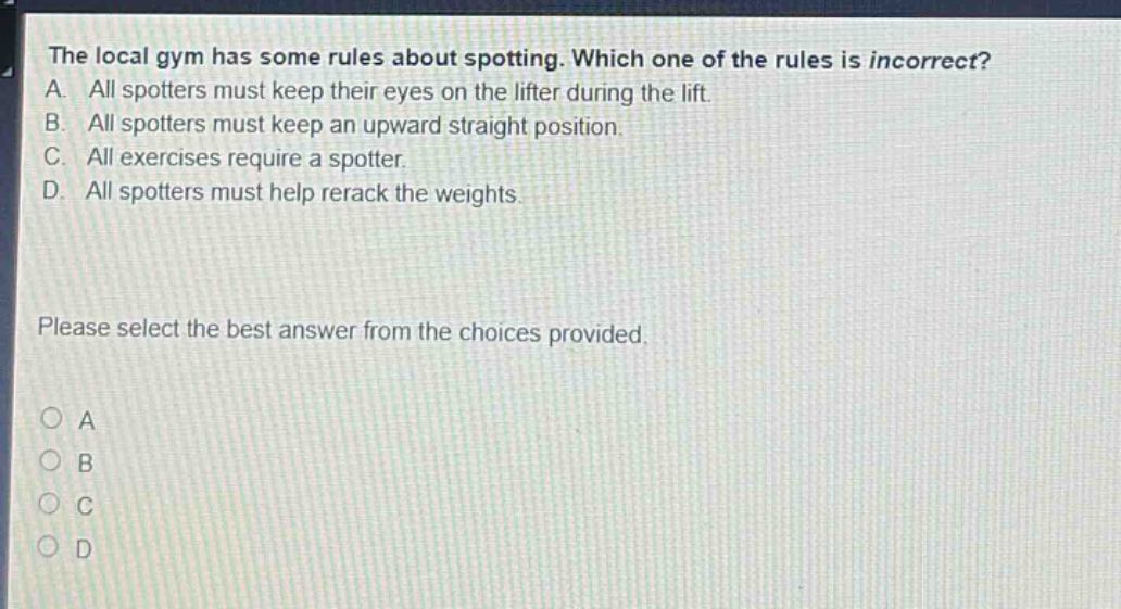 the local gym has some rules about spotting. which one of the rules is incorrect? a. all spotters must keep their eyes on the lifter during the lift. b. all spotters must keep an upward straight position. c. all exercises require a spotter. d. all spotters must help rerack the weights. please select the best answer from the choices provided. o a o b o c o d