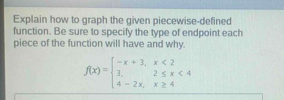 explain how to graph the given piecewise - defined function. be sure to specify the type of endpoint each piece of the function will have and why.\nf(x)=\begin{cases}-x + 3, &xlt2\\3, &2leq xlt4\\4 - 2x, &xgeq4end{cases}