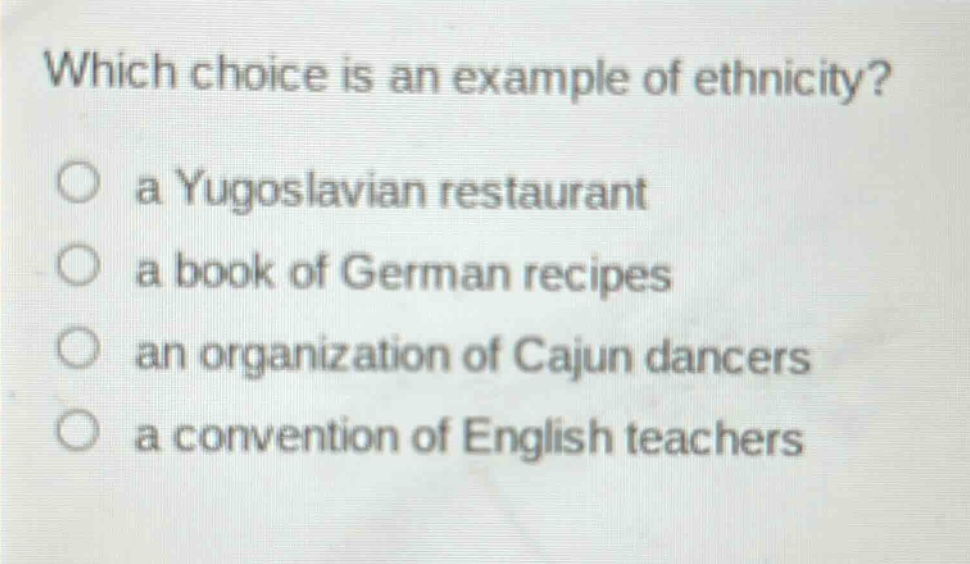which choice is an example of ethnicity?\n○ a yugoslavian restaurant\n○ a book of german recipes\n○ an organization of cajun dancers\n○ a convention of english teachers