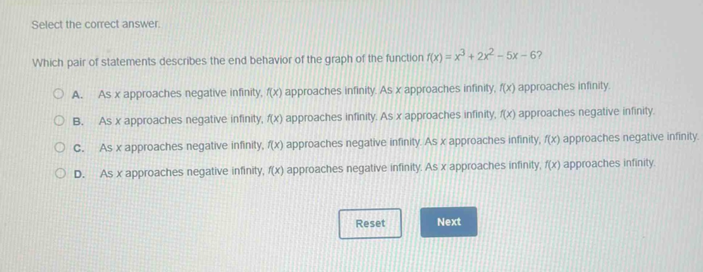 select the correct answer.\nwhich pair of statements describes the end - behavior of the graph of the function (f(x)=x^{3}+2x^{2}-5x - 6)?\na. as (x) approaches negative infinity, (f(x)) approaches infinity. as (x) approaches infinity, (f(x)) approaches infinity.\nb. as (x) approaches negative infinity, (f(x)) approaches infinity. as (x) approaches infinity, (f(x)) approaches negative infinity.\nc. as (x) approaches negative infinity, (f(x)) approaches negative infinity. as (x) approaches infinity, (f(x)) approaches negative infinity.\nd. as (x) approaches negative infinity, (f(x)) approaches negative infinity. as (x) approaches infinity, (f(x)) approaches infinity.
