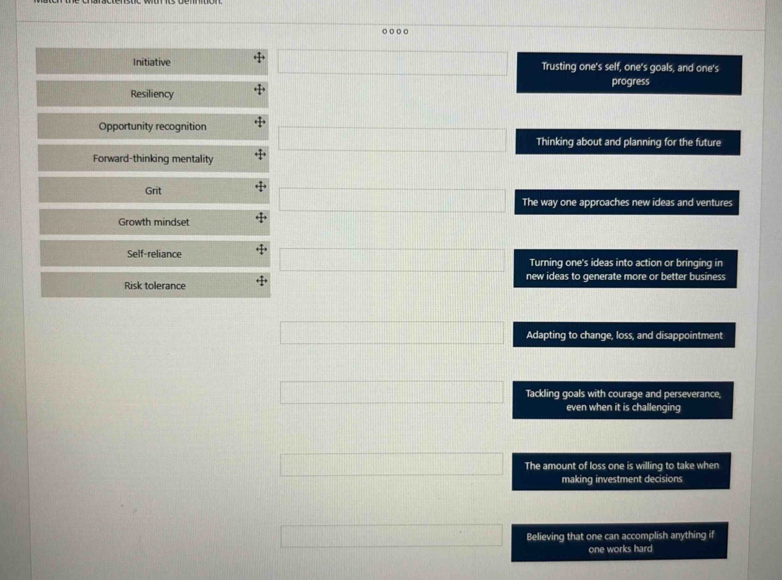 match the characteristic with its definition.\ninitiative\nresiliency\nopportunity recognition\nforward - thinking mentality\ngrit\ngrowth mindset\nself - reliance\nrisk tolerance\ntrusting ones self, ones goals, and ones progress\nthinking about and planning for the future\nthe way one approaches new ideas and ventures\nturning ones ideas into action or bringing in new ideas to generate more or better business\nadapting to change, loss, and disappointment\ntackling goals with courage and perseverance, even when it is challenging\nthe amount of loss one is willing to take when making investment decisions\nbelieving that one can accomplish anything if one works hard